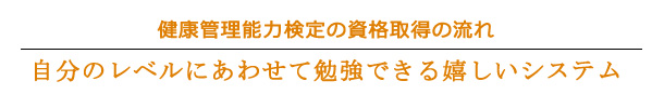 ■健康管理能力検定の資格取得の流れ■
自分のレベルにあわせて勉強できる嬉しいシステム