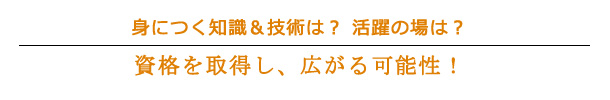 身につく知識&技術は?　活躍の場は?
資格を取得し、広がる可能性！