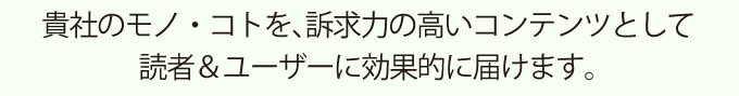 貴社のモノ・コトを、訴求力の高いコンテンツとして読者&ユーザーに効果的に届けます。