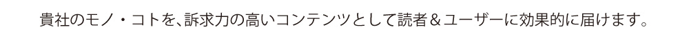 貴社のモノ・コトを、訴求力の高いコンテンツとして読者&ユーザーに効果的に届けます。