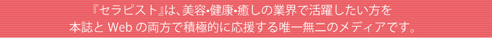 『セラピスト』は、美容•健康•癒しの業界で活躍したい方を
本誌とWebの両方で積極的に応援する唯一無二のメディアです。