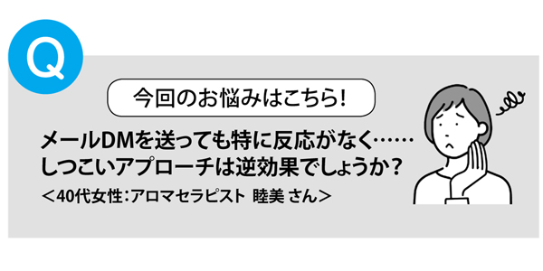 メールDMを送っても特に反応がなく……
しつこいアプローチは逆効果でしょうか？
＜40代女性：アロマセラピスト 睦美さん＞